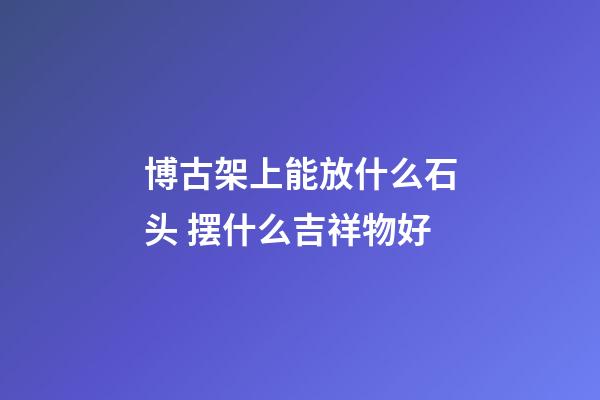 博古架上能放什么石头 摆什么吉祥物好